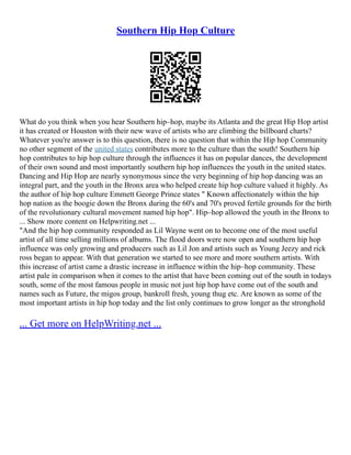 Southern Hip Hop Culture
What do you think when you hear Southern hip–hop, maybe its Atlanta and the great Hip Hop artist
it has created or Houston with their new wave of artists who are climbing the billboard charts?
Whatever you're answer is to this question, there is no question that within the Hip hop Community
no other segment of the united states contributes more to the culture than the south! Southern hip
hop contributes to hip hop culture through the influences it has on popular dances, the development
of their own sound and most importantly southern hip hop influences the youth in the united states.
Dancing and Hip Hop are nearly synonymous since the very beginning of hip hop dancing was an
integral part, and the youth in the Bronx area who helped create hip hop culture valued it highly. As
the author of hip hop culture Emmett George Prince states " Known affectionately within the hip
hop nation as the boogie down the Bronx during the 60's and 70's proved fertile grounds for the birth
of the revolutionary cultural movement named hip hop". Hip–hop allowed the youth in the Bronx to
... Show more content on Helpwriting.net ...
"And the hip hop community responded as Lil Wayne went on to become one of the most useful
artist of all time selling millions of albums. The flood doors were now open and southern hip hop
influence was only growing and producers such as Lil Jon and artists such as Young Jeezy and rick
ross began to appear. With that generation we started to see more and more southern artists. With
this increase of artist came a drastic increase in influence within the hip–hop community. These
artist pale in comparison when it comes to the artist that have been coming out of the south in todays
south, some of the most famous people in music not just hip hop have come out of the south and
names such as Future, the migos group, bankroll fresh, young thug etc. Are known as some of the
most important artists in hip hop today and the list only continues to grow longer as the stronghold
... Get more on HelpWriting.net ...
 