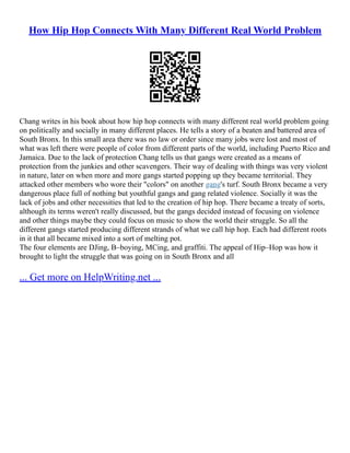 How Hip Hop Connects With Many Different Real World Problem
Chang writes in his book about how hip hop connects with many different real world problem going
on politically and socially in many different places. He tells a story of a beaten and battered area of
South Bronx. In this small area there was no law or order since many jobs were lost and most of
what was left there were people of color from different parts of the world, including Puerto Rico and
Jamaica. Due to the lack of protection Chang tells us that gangs were created as a means of
protection from the junkies and other scavengers. Their way of dealing with things was very violent
in nature, later on when more and more gangs started popping up they became territorial. They
attacked other members who wore their "colors" on another gang's turf. South Bronx became a very
dangerous place full of nothing but youthful gangs and gang related violence. Socially it was the
lack of jobs and other necessities that led to the creation of hip hop. There became a treaty of sorts,
although its terms weren't really discussed, but the gangs decided instead of focusing on violence
and other things maybe they could focus on music to show the world their struggle. So all the
different gangs started producing different strands of what we call hip hop. Each had different roots
in it that all became mixed into a sort of melting pot.
The four elements are DJing, B–boying, MCing, and graffiti. The appeal of Hip–Hop was how it
brought to light the struggle that was going on in South Bronx and all
... Get more on HelpWriting.net ...
 