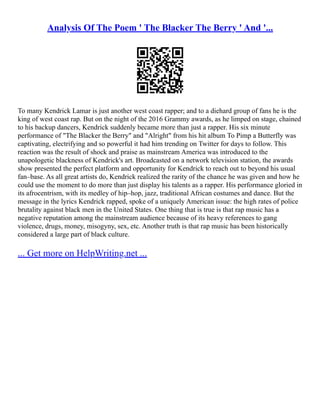 Analysis Of The Poem ' The Blacker The Berry ' And '...
To many Kendrick Lamar is just another west coast rapper; and to a diehard group of fans he is the
king of west coast rap. But on the night of the 2016 Grammy awards, as he limped on stage, chained
to his backup dancers, Kendrick suddenly became more than just a rapper. His six minute
performance of "The Blacker the Berry" and "Alright" from his hit album To Pimp a Butterfly was
captivating, electrifying and so powerful it had him trending on Twitter for days to follow. This
reaction was the result of shock and praise as mainstream America was introduced to the
unapologetic blackness of Kendrick's art. Broadcasted on a network television station, the awards
show presented the perfect platform and opportunity for Kendrick to reach out to beyond his usual
fan–base. As all great artists do, Kendrick realized the rarity of the chance he was given and how he
could use the moment to do more than just display his talents as a rapper. His performance gloried in
its afrocentrism, with its medley of hip–hop, jazz, traditional African costumes and dance. But the
message in the lyrics Kendrick rapped, spoke of a uniquely American issue: the high rates of police
brutality against black men in the United States. One thing that is true is that rap music has a
negative reputation among the mainstream audience because of its heavy references to gang
violence, drugs, money, misogyny, sex, etc. Another truth is that rap music has been historically
considered a large part of black culture.
... Get more on HelpWriting.net ...
 
