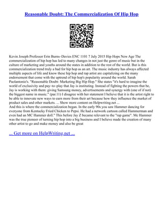 Reasonable Doubt: The Commercialization Of Hip Hop
Kevin Joseph Professor Erin Burns–Davies ENC 1101 7 July 2015 Hip Hops New Age The
commercialization of hip hop has led to many changes in not just the genre of music but in the
culture of marketing and youths around the states in addition to the rest of the world. But is this
commercialization trend truly a bad for hip hop as an art. The music industry has always affected
multiple aspects of life and know these hip hop and rap artist are capitalizing on the many
endorsement that come with the uptrend of hip hop's popularity around the world. Sarah
Paolantonio's. "Reasonable Doubt: Marketing Big Hip Hop." She states "it's hard to imagine the
world of exclusivity and pay–to–play that Jay is instituting. Instead of fighting the powers that be,
Jay is working with them: giving Samsung money, advertisements and synergy with (one of if not)
the biggest name in music." (par.11) I disagree with her statement I believe that it is the artist right to
be able to innovate new ways to earn more from their art because how they influence the market of
product sales and other markets. ... Show more content on Helpwriting.net ...
And this is where the commercialization began. In the early 90s you saw Hammer dancing for
everyone from Kentucky Fried Chicken to Pepsi. He had a network cartoon called Hammerman and
even had an MC Hammer doll." This before Jay Z became relevant to the "rap game". Mc Hammer
was the true pioneer of turning hip hop into a big business and I believe made the creation of many
other artist to go and make money and also be great
... Get more on HelpWriting.net ...
 