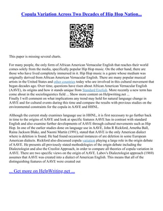Copula Variation Across Two Decades of Hip Hop Nation...
This paper is missing several charts.
For many people, the only form of African American Vernacular English that reaches their world
comes solely from the media, specifically popular Hip Hop music. On the other hand, there are
those who have lived completely immersed in it. Hip Hop music is a genre whose medium was
originally derived from African American Vernacular English. There are many popular musical
artists in the United States and other countries today who are involved in this cultural movement that
began decades ago. Over time, questions have risen about African American Vernacular English
(AAVE), its origins and how it stands unique from Standard English. More recently a new term has
come about in the sociolinguistics field ... Show more content on Helpwriting.net ...
Finally I will comment on what implications any trend may hold for natural language change in
AAVE and for cultural events during this time and compare the results with previous studies on the
environmental constraints for the copula in AAVE and HHNL.
Although the current study examines language use in HHNL, it is first necessary to go further back
in time to the origins of AAVE and look at specific features AAVE has in contrast with standard
English and also examine further developments of AAVE through cultural movements such as Hip
Hop. In one of the earlier studies done on language use in AAVE, John R Rickford, Arnetha Ball,
Raina Jackson Blake, and Naomi Martin (1991), stated that AAVE is the only American dialect
where is deletion is found. He had found occasional instances of are deletion in some European
American dialects. Rickford also discussed copula variation playing a large role in the origin debate
of AAVE. He presents all previously stated methodologies of the origin debate including the
Dialectologist and also the Creolist Approach, in order to compare all theories of copula variation in
AAVE. There are two specific views on the origin of AAVE. Labov's Dialectologist approach (1969)
assumes that AAVE was created into a dialect of American English. This means that all of the
distinguishing features of AAVE were created out
... Get more on HelpWriting.net ...
 
