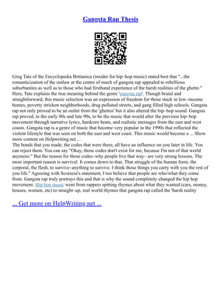 Gangsta Rap Thesis
Greg Tate of the Encyclopedia Brittanica (insider for hip–hop music) stated best that "...the
romanticization of the outlaw at the centre of much of gangsta rap appealed to rebellious
suburbanites as well as to those who had firsthand experience of the harsh realities of the ghetto."
Here, Tate explains the true meaning behind the genre 'gangsta rap'. Though brutal and
straightforward, this music selection was an expression of freedom for those stuck in low–income
homes, poverty stricken neighborhoods, drug polluted streets, and gang filled high schools. Gangsta
rap not only proved to be an outlet from the 'ghettos' but it also altered the hip–hop sound. Gangsta
rap proved, in the early 80s and late 90s, to be the music that would alter the previous hip–hop
movement through narrative lyrics, hardcore beats, and realistic messages from the east and west
coasts. Gangsta rap is a genre of music that become very popular in the 1990s that reflected the
violent lifestyle that was seen on both the east and west coast. This music would become a ... Show
more content on Helpwriting.net ...
The bonds that you made, the codes that were there, all have an influence on you later in life. You
can reject them. You can say "Okay, those codes don't exist for me, because I'm not of that world
anymore." But the reason for those codes–why people live that way– are very strong lessons. The
most important reason is survival. It comes down to that, That struggle of the human form, the
corporal, the flesh, to survive–anything to survive. I think those things you carry with you the rest of
you life." Agreeing with Scorsese's statement, I too believe that people are who/what they come
from. Gangsta rap truly portrays this and that is why the sound completely changed the hip hop
movement. Hip hop music went from rappers spitting rhymes about what they wanted (cars, money,
houses, women, etc) to straight–up, real world rhymes that gangsta rap called the 'harsh reality
... Get more on HelpWriting.net ...
 