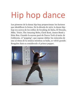 Hip hop dance
Los pioneros de la danza hip-hop proporcionan los factores
que identifican la forma. En la década de 1970, la danza hip-
hop era acerca de los estilos de breaking de Salsa, El Dorado,
Mike, Trixie, The Amazing Bobo, Clark Kent, James Bond y
Sista Boo. Cuando la escena pasó de Nueva York al norte de
California, el "popping", que supone doblar los músculos de
uno al ritmo de la música mientras se baila, se volvió grande.
Boogaloo Sam es considerado el primer popper.
.
 