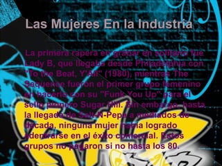 Las Mujeres En la IndustriaLa primera rapera en grabar en solitario fue Lady B, que llegaba desde Philadelphia con "Tothe Beat, Y'All" (1980), mientras TheSequence fueron el primer grupo femenino en hacerlo con su "Funk You Up" para el sello pionero Sugar Hill. Sin embargo, hasta la llegada de Salt-N-Pepa a mediados de década, ninguna mujer había logrado adentrarse en el éxito comercial. Estos grupos no pegaron si no hasta los 80. 