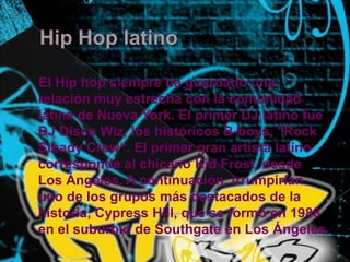 Hip Hop latino    El Hip hop siempre ha guardado una relación muy estrecha con la comunidad latina de Nueva York. El primer DJ latino fue DJ Disco Wiz, los históricos B-boys, "Rock SteadyCrew“. El primer gran artista latino corresponde al chicano KidFrost, desde Los Ángeles. A continuación, irrumpirían uno de los grupos más destacados de la historia, Cypress Hill, que se formó en 1988 en el suburbio de Southgate en Los Ángeles 