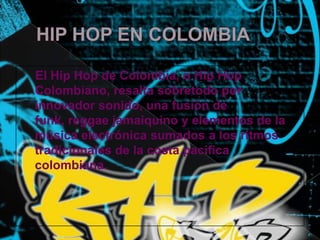 HIP HOP EN COLOMBIA    El Hip Hop de Colombia, o Hip Hop Colombiano, resalta sobretodo por innovador sonido, una fusión de funk, reggae jamaiquino y elementos de la música electrónica sumados a los ritmos tradicionales de la costa pacifica colombiana.
