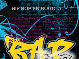   HIP HOP EN BOGOTA El hip hop en Bogotá empieza a partir de los años 80 casi,15 años después de la generación de este en la USA, empezó al principio con la llegada del break dance y la "fiebre" que este desato y al mismo tiempo con la llegada de algunos traks de NWA o MC HAMMER.