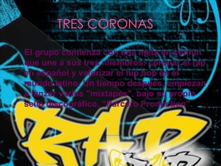          TRES CORONAS    El grupo comienza con una meta en común que une a sus tres miembros: coronar el rap en español y valorizar el hip hop en el mundo latino. Un tiempo después, empiezan a lanzar varios "mixtapes", bajo su propio sello discográfico, “ParceroProduction”.