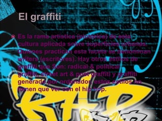 El graffiti Es la rama artística (pictórica) de esta cultura aplicada sobre superficies urbanas. Quienes practican esta faceta se denominan writers (escritores). Hay otros estilos de graffiti que Son: radical & political graffiti, street art & post graffiti y graffiti generado por ordenador, estos estilos no tienen que ver con el hip hop.
