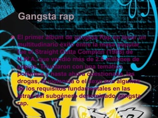 Gangstarap El primer álbum de gangsta Rap en tener un multitudinario éxito entre la masa popular fue el StraightOuttaCompton (1988) de N.W.A, que vendió más de 2.5 millones de copias. Triunfaron con una temática polémica y hasta ahora cuestionada, las drogas, la violencia o el sexo son algunos de los requisitos fundamentales en las letras del subgénero denominado gangstarap.