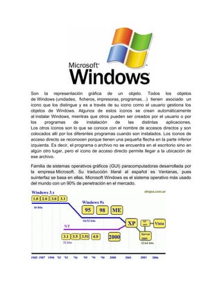 Son la representación gráfica de un objeto. Todos los objetos
de Windows (unidades, ficheros, impresoras, programas…) tienen asociado un
icono que los distingue y es a través de su icono como el usuario gestiona los
objetos de Windows. Algunos de estos iconos se crean automáticamente
al instalar Windows, mientras que otros pueden ser creados por el usuario o por
los     programas      de     instalación   de    las   distintas     aplicaciones.
Los otros íconos son lo que se conoce con el nombre de accesos directos y son
colocados allí por los diferentes programas cuando son instalados. Los íconos de
acceso directo se reconocen porque tienen una pequeña flecha en la parte inferior
izquierda. Es decir, el programa o archivo no se encuentra en el escritorio sino en
algún otro lugar, pero el icono de acceso directo permite llegar a la ubicación de
ese archivo.

Familia de sistemas operativos gráficos (GUI) paracomputadoras desarrollada por
la empresa Microsoft. Su traducción literal al español es Ventanas, pues
suinterfaz se basa en ellas. Microsoft Windows es el sistema operativo más usado
del mundo con un 90% de penetración en el mercado.
 