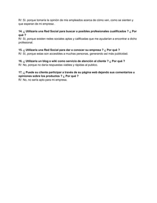 R/: Sí. porque tomaría la opinión de mis empleados acerca de cómo ven, como se sienten y
que esperan de mi empresa .
14. ¿ Utilizaría una Red Social para buscar a posibles profesionales cualificados ? ¿ Por
qué ?
R/: Sí, porque existen redes sociales aptas y calificadas que me ayudarían a encontrar a dicho
profesional.
15. ¿ Utilizaría una Red Social para dar a conocer su empresa ? ¿ Por qué ?
R/: Sí, porque estas son accesibles a muchas personas, generando así más publicidad.
16. ¿ Utilizaría un blog o wiki como servicio de atención al cliente ? ¿ Por qué ?
R/: No, porque no daría respuestas viables y rápidas al publico.
17. ¿ Puede su cliente participar a través de su página web dejando sus comentarios u
opiniones sobre los productos ? ¿ Por qué ?
R/: No, no sería apto para mi empresa.
 