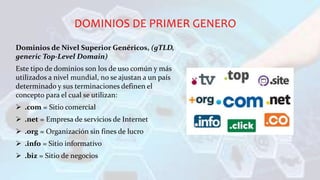 DOMINIOS DE PRIMER GENERO
Dominios de Nivel Superior Genéricos, (gTLD,
generic Top-Level Domain)
Este tipo de dominios son los de uso común y más
utilizados a nivel mundial, no se ajustan a un país
determinado y sus terminaciones definen el
concepto para el cual se utilizan:
 .com = Sitio comercial
 .net = Empresa de servicios de Internet
 .org = Organización sin fines de lucro
 .info = Sitio informativo
 .biz = Sitio de negocios
 
