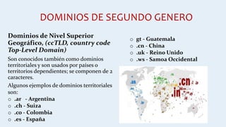 DOMINIOS DE SEGUNDO GENERO
Dominios de Nivel Superior
Geográfico, (ccTLD, country code
Top-Level Domain)
Son conocidos también como dominios
territoriales y son usados por países o
territorios dependientes; se componen de 2
caracteres.
Algunos ejemplos de dominios territoriales
son:
o .ar - Argentina
o .ch - Suiza
o .co - Colombia
o .es - España
o gt - Guatemala
o .cn - China
o .uk - Reino Unido
o .ws - Samoa Occidental
 