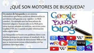 ¿QUÉ SON MOTORES DE BUSQUEDA?
Un motor de búsqueda es un sistema
informático que busca archivos almacenados en
servidores web gracias a su «spider» (o Web
crawler). Un ejemplo son los buscadores de
Internet (algunos buscan sólo en la Web pero
otros buscan además en noticias, servicios como
Gopher, FTP, etc.) cuando se pide información
sobre algún tema.
Las búsquedas se hacen con palabras clave o con
árboles jerárquicos por temas; el resultado de la
búsqueda es un listado de direcciones Web en los
que se mencionan temas relacionados con las
palabras clave buscadas.
 