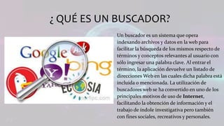 ¿ QUÉ ES UN BUSCADOR?
Un buscador es un sistema que opera
indexando archivos y datos en la web para
facilitar la búsqueda de los mismos respecto de
términos y conceptos relevantes al usuario con
sólo ingresar una palabra clave. Al entrar el
término, la aplicación devuelve un listado de
direcciones Web en las cuales dicha palabra está
incluida o mencionada. La utilización de
buscadores web se ha convertido en uno de los
principales motivos de uso de Internet,
facilitando la obtención de información y el
trabajo de índole investigativa pero también
con fines sociales, recreativos y personales.
 