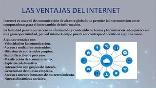 LAS VENTAJAS DEL INTERNET
Internet es una red de comunicación de alcance global que permite la interconexión entre
computadoras para el intercambio de información.
La facilidad para tener acceso a información y contenido de temas y formatos variados parece ser
una gran oportunidad, pero al mismo tiempo puede ser contraproducente en algunos casos.
Algunas ventajas son:
-Velocidad en la comunicación.
-Acceso a múltiples contenidos.
-Difusión de contenidos propios.
-Simplificación de procesos.
-Masificación del conocimiento.
-Espíritu colaborativo.
-Interacción con grupos de interés.
-Generación de nuevos empleos.
-Acceso a nuevos formatos de entretenimiento.
-Nuevas dinámicas sociales.
 
