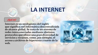 LA INTERNET
Internet es un neologismo del inglés
que significa red informática descentralizada
de alcance global. Se trata de un sistema de
redes interconectadas mediante distintos
protocolos que ofrece una gran diversidad de
servicios y recursos, como, por ejemplo, el
acceso a archivos de hipertexto a través de la
web.
¿Qué es?
 