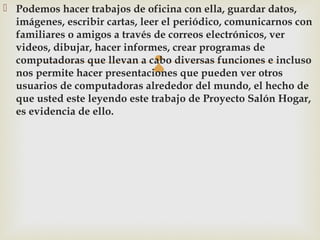  Podemos hacer trabajos de oficina con ella, guardar datos,
  imágenes, escribir cartas, leer el periódico, comunicarnos con
  familiares o amigos a través de correos electrónicos, ver
  videos, dibujar, hacer informes, crear programas de
                              
  computadoras que llevan a cabo diversas funciones e incluso
  nos permite hacer presentaciones que pueden ver otros
  usuarios de computadoras alrededor del mundo, el hecho de
  que usted este leyendo este trabajo de Proyecto Salón Hogar,
  es evidencia de ello.
 