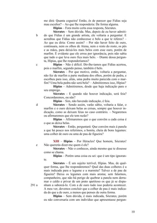 b

c

d

e

291 a

me dirá: Quanta cegueira! Então, és de parecer que Fídias seja
mau escultor? – Ao que lhe responderia: De forma alguma.
Hípias – Fora muito certa essa resposta, Sócrates.
Sócrates – Sem dúvida. Mas, depois de eu haver admitido que Fídias é um grande artista, ele voltaria a perguntar: E
acreditas que Fídias não conhecesse o belo a que te referes? –
Ao que eu diria: Como assim? – Por não haver feito de ouro,
continuara, nem os olhos de Atena, nem o resto do rosto, os pés
e as mãos, para deixá-los mais belos com esse ouro, porém de
marfim. É evidente que ele errou por ignorância, pois não sabia
que tudo o que leva ouro fica mais belo. – Diante dessa pergunta, Hípias, que lhe responderíamos?
Hípias – Não é difícil. Dir-lhe-íamos que Fídias acertou,
pois o marfim, segundo penso, também é belo.
Sócrates – Por que motivo, então, voltaria a perguntar,
não fez de marfim a parte mediana dos olhos, porém de pedra, e
escolheu para isso, aliás, uma pedra muito parecida com o marfim? Uma bela pedra não será bela? – Admitiremos isso, Hípias?
Hípias – Admitiremos, desde que haja indicação para o
seu emprego.
Sócrates – E quando não houver indicação, será feia?
Concordaremos, ou não?
Hípias – Sim, não havendo indicação, é feia.
Sócrates – Sendo assim, varão sábio, voltaria a falar, o
marfim e o ouro deixam belas as coisas, sempre que houver indicação, como as deixam feias no caso contrário. – Negaremos
ou afirmaremos que ele tem razão?
Hípias – Afirmaremos que o que convêm a cada coisa é
o que as deixa belas.
Sócrates – Então, perguntará: Que convém mais à panela
a que há pouco nos referimos, a bonita, cheia de bons legumes:
uma colher de ouro ou uma de pau de figueira?
XIII – Hípias – Por Héracles! Que homem, Sócrates!
Não quererás dizer-me quem é ele?
Sócrates – Não o conheces, ainda mesmo que te dissesse
como se chama.
Hípias – Porém uma coisa eu sei: que é um tipo ignorante.
Sócrates – É um sujeito terrível, Hípias. Mas, de qualquer forma, que lhe responderemos? Qual das duas colheres é a
mais indicada para o legume e a marmita? Talvez a de pau de
figueira? Deixa os legumes com mais aroma; sem falarmos,
companheiro, que não há perigo de quebrar a panela nem derramar o caldo e privar de um prato apetitoso os que já se dispunham a saboreá-lo. Com a de ouro tudo isso poderia acontecer.
A meu ver, devemos concluir que a colher de pau é mais indicada do que a de ouro, a menos que penses de outra forma.
Hípias – Sem dúvida, é mais indicada, Sócrates; porém
eu não conversaria com um indivíduo que apresentasse pergun-

10

 