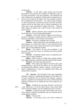 b

c

d

e

292 a

tas desse tipo.
Sócrates – E com toda a razão, amigo; nem fica bem
preocupar-se com palavras tão vulgares um indivíduo como tu,
de vestes tão bonitas e com esses calçados, e tão conhecido em
toda a Hélade por sua sabedoria. Porém nada me impede de ocupar-me com um tipo de tal espécie. Por isso, continua a instruirme e responde por amor de mim. – Se a colher de pau de figueira, dirá a outra pessoa, convém mais do que a de ouro, necessariamente terá de ser mais bela, pois tu mesmo reconheceste, Sócrates, que o mais conveniente é sempre mais belo. – Teremos,
então, Hípias, de admitir que a colher de pau é mais bonita do
que a de ouro?
Hípias – Queres, Sócrates, que te apresente uma definição do belo que te livre de tanta importunação?
Sócrates – Como não? Porém só depois de me dizeres o
que devo responder a respeito das duas colheres a que me referi
há pouco: qual delas é a mais bonita e conveniente?
Hípias – Se quiseres, responde que é a de pau.
Sócrates – Agora podes falar o que pretendias dizer. Por
essa resposta, se eu disser que o belo é o ouro, não haverá jeito
de provarmos que o ouro é mais belo do que o pau de figueira. E
agora, qual é a outra definição do belo?
Hípias – Vou dizer-te. Se não estou enganado, o que
procuras é um belo que nunca, de nenhum jeito, possa parecer
feio a ninguém.
Sócrates – Exatamente, Hípias; desta vez apanhaste muito bem o que eu queria significar.
Hípias – Então, escuta; se, depois disso, alguém ainda te
fizer alguma objeção, confessarei que não entendo nada de nada.
Sócrates – Pois dize logo, pelos deuses!
Hípias – Direi, então, que sempre e em toda a parte, para
qualquer pessoa, o que há de mais belo é ser rico, gozar saúde,
ser honrado pelos Helenos, chegar à velhice e, assim como sepultou condignamente os pais, ser sepultado pelos filhos, por
maneira bela e suntuosa.
XIV – Sócrates – Oh, oh! Hípias! Isso é que é linguagem
admirável, sublime e verdadeiramente digna de ti. Por Hera, soute muito reconhecido por te mostrares tão bondoso comigo e
disposto a ajudar-me, na medida de tuas forças. Porém ainda não
pegamos o homem; ele vai zombar de nós a valer, podes ter certeza disso.
Hípias – Zombaria de mau gosto, Sócrates. Se não tiver
o que objetar-nos e rir de nós, dele mesmo é que estará rindo,
como se tornará, também, alvo de zombaria dos que o ouvirem.
Sócrates – É possível que seja assim mesmo; mas é possível, também, conforme pressuponho, que essa resposta não me
enseje apenas zombaria.
Hípias – Como assim?
Sócrates – O que digo é que se ele estiver armado de

11

 