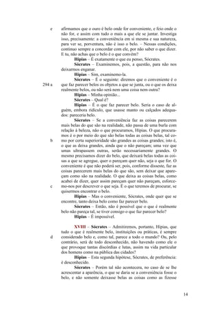 e

294 a

b

c

d

afirmamos que o ouro é belo onde for conveniente, e feio onde o
não for, e assim com tudo o mais a que ele se juntar. Investiga
isso, precisamente: a conveniência em si mesma e sua natureza,
para ver se, porventura, não é isso o belo. – Nessas condições,
continuo sempre a concordar com ele, por não saber o que dizer.
E tu, não achas que o belo é o que convém?
Hípias – É exatamente o que eu penso, Sócrates.
Sócrates – Examinemos, pois, a questão, para não nos
deixarmos enganar.
Hípias – Sim, examinemo-la.
Sócrates – É o seguinte: diremos que o conveniente é o
que faz parecer belos os objetos a que se junta, ou o que os deixa
realmente belos, ou não será nem uma coisa nem outra?
Hípias – Minha opinião...
Sócrates – Qual é?
Hípias – É o que faz parecer belo. Seria o caso de alguém, embora ridículo, que usasse manto ou calçados adequados: pareceria belo.
Sócrates – Se a conveniência faz as coisas parecerem
mais belas do que são na realidade, não passa de uma burla com
relação à beleza, não o que procuramos, Hípias. O que procuramos é o por meio do que são belas todas as coisas belas, tal como por certa superioridade são grandes as coisas grandes; isto é,
o que as deixa grandes, ainda que o não pareçam; uma vez que
umas ultrapassem outras, serão necessariamente grandes. O
mesmo precisamos dizer do belo, que deixará belas todas as coisas a que se agregue, quer o pareçam quer não, seja o que for. O
conveniente é que não poderá ser, pois, conforme disseste, faz as
coisas parecerem mais belas do que são, sem deixar que apareçam como são na realidade. O que deixa as coisas belas, como
acabei de dizer, quer assim pareçam quer não pareçam, esforcemo-nos por descrever o que seja. É o que teremos de procurar, se
quisermos encontrar o belo.
Hípias – Mas o conveniente, Sócrates, onde quer que se
encontre, tanto deixa belo como faz parecer belo.
Sócrates – Então, não é possível que o que é realmente
belo não pareça tal, se tiver consigo o que faz parecer belo?
Hípias – É impossível.
XVIII – Sócrates – Admitiremos, portanto, Hípias, que
tudo o que é realmente belo, instituições ou práticas, é sempre
considerado belo e, como tal, parece a todo o mundo? Ou, pelo
contrário, será de todo desconhecido, não havendo como ele o
que provoque tantas discórdias e lutas, assim na vida particular
dos homens como na pública das cidades?
Hípias – Esta segunda hipótese, Sócrates, de preferência:
é desconhecido.
Sócrates – Porém tal não acontecera, no caso de se lhe
acrescentar a aparência, o que se daria se a conveniência fosse o
belo, e não somente deixasse belas as coisas como as fizesse

14

 