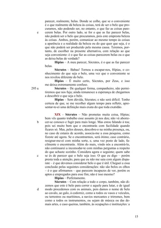 e

295 a

b

c

d

parecer, realmente, belas. Donde se colhe, que se o conveniente
é o que realmente dá beleza às coisas, terá de ser o belo que procuramos, não podendo ser, no entanto, o que faz as coisas parecerem belas. Por outro lado, se for o que as faz parecer belas,
não poderá ser o belo que procuramos, pois este empresta beleza
às coisas. Ambos, porém, comunicar ao mesmo tempo às coisas
a aparência e a realidade da beleza ou do que quer que seja, é o
que não poderá ser produzido pela mesma causa. Teremos, portanto, de escolher na presente alternativa, com relação ao que
seja conveniente: é o que faz as coisas parecerem belas ou o que
as deixa belas de verdade?
Hípias – A meu parecer, Sócrates, é o que as faz parecer
belas.
Sócrates – Babau! Tornou a escapar-nos, Hípias, o conhecimento do que seja o belo, uma vez que o conveniente se
nos revelou diferente do belo.
Hípias – É muito certo, Sócrates, por Zeus, e isso
me deixa extremamente confuso.
Sócrates – De qualquer forma, companheiro, não permitiremos que nos fuja; ainda remanesce a esperança de chegarmos
a descobrir o que seja o belo.
Hípias – Sem dúvida, Sócrates; e não será difícil. Tenho
certeza de que, se me recolher algum tempo para refletir, apresentar-te-ei uma definição mais exata do que toda exatidão.
XIX – Sócrates – Não prometas muita coisa, Hípias;
bem vês quanto trabalho esse assunto já nos deu; não vá aborrecer-se conosco e fugir para mais longe. Mas estou falando à toa;
pois sei muito bem que o encontrarás com facilidade quando
ficares só. Mas, pelos deuses, descobre-o na minha presença, ou,
no caso de estares de acordo, associa-me a essa pesquisa, como
fizeste até agora. Se o encontrarmos, será ótimo; caso contrário,
resignar-me-ei com minha sorte, e, uma vez posto de lado, facilmente o encontrarás. Além do mais, vindo nós a encontrá-lo,
não continuarei a incomodar-te com minhas perguntas a respeito
do que achaste sozinho. Considera agora o seguinte; quem sabe
se és de parecer que o belo seja isso. O que eu digo – porém
presta toda a atenção, para que eu não me saia com algum disparate – é que devemos considerar belo o que é útil. Cheguei a essa
conclusão pelas seguintes considerações: não são belos os olhos
– é o que afirmamos – que parecem incapazes de ver, porém os
aptos e empregados para esse fim; não é isso mesmo?
Hípias – Perfeitamente.
Sócrates – Com relação a todo o corpo, também, não dizemos que este é belo para correr e aquele para lutar, e de igual
modo procedemos com os animais, pois damos o nome de belo
ao cavalo, ao galo, à codorniz, como a todos os vasos e veículos,
ou terrestres ou marítimos, a navios mercantes e trirremes, bem
como a todos os instrumentos, ou sejam de música ou das demais artes, e caso queiras, também, às ocupações e instituições: a

15

 
