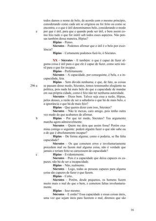 e

296 a

b

c

todos damos o nome de belo, de acordo com o mesmo princípio,
considerando como cada um se originou ou foi feito ou como se
encontra; e o que é útil denominamos belo, considerando o modo
por que é útil, para que e quando pode ser útil, e bem assim como feio tudo o que for inútil sob todos esses aspectos. Não pensas também dessa maneira, Hípias?
Hípias – Penso.
Sócrates – Podemos afirmar que o útil é o belo por excelência?
Hípias – Certamente podemos fazê-lo, ó Sócrates.
XX – Sócrates – E também: o que é capaz de fazer alguma coisa é útil para o que ele é capaz de fazer, como será inútil para o que for incapaz.
Hípias – Perfeitamente.
Sócrates – A capacidade, por conseguinte, é bela, e a incapacidade, feia.
Hípias – Sem dúvida nenhuma; e que, de fato, as coisas
se passam desse modo, Sócrates, temos testemunho eloqüente na
política, pois nada há mais belo do que a capacidade de mandar
em sua própria cidade, como é feio não ter nenhuma autoridade.
Sócrates – Dizes bem. Talvez seja essa a razão, Hípias,
pelos deuses, a razão de ser a sabedoria o que há de mais belo, e
a ignorância o que há de mais feio?
Hípias – Que queres dizer com isso, Sócrates?
Sócrates – Não te mexas, caro amigo, pois tenho outra
vez medo do que acabamos de afirmar.
Hípias – Por que ter medo, Sócrates? Teu argumento
marcha agora admiravelmente.
Sócrates – Quem me dera que assim fosse! Porém examina comigo o seguinte: poderá alguém fazer o que não sabe ou
o de que é absolutamente incapaz?
Hípias – De forma alguma; como o poderia, se lhe falta
capacidade?
Sócrates – Os que cometem erros e involuntariamente
procedem mal ou fazem mal alguma coisa, não é verdade que
jamais o teriam feito se carecessem de capacidade?
Hípias – Evidentemente.
Sócrates – Pois é a capacidade que deixa capazes os capazes; não há de ser a incapacidade.
Hípias – Não, realmente.
Sócrates – Logo, todas as pessoas capazes para alguma
coisa são capazes de fazer o que fazem.
Hípias – Certo.
Sócrates – Porém, desde pequenos, os homens fazem
muito mais o mal do que o bem, e cometem faltas involuntariamente.
Hípias – Isso mesmo.
Sócrates – E então? Essa capacidade e essas coisas úteis,
uma vez que sejam úteis para fazerem o mal, diremos que são

16

 