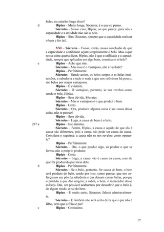 d

e

297 a

b

c

belas, ou estarão longe disso?
Hípias – Muito longe, Sócrates, é o que eu penso.
Sócrates – Nesse caso, Hípias, ao que parece, para nós a
capacidade e a utilidade não são o belo.
Hípias – Sim, Sócrates, sempre que a capacidade realizar
o bem e for útil.
XXI – Sócrates – Foi-se, então, nossa conclusão de que
a capacidade e a utilidade sejam simplesmente o belo. Mas o que
nossa alma queria dizer, Hípias, não é que a utilidade e a capacidade, sempre que aplicadas em algo bom, constituem o belo?
Hípias – Acho que sim.
Sócrates – Mas isso é o vantajoso, não é verdade?
Hípias – Perfeitamente.
Sócrates – Sendo assim, os belos corpos e as belas instituições, a sabedoria e tudo o mais a que nos referimos há pouco,
são belos por serem vantajosos.
Hípias – É evidente.
Sócrates – O vantajoso, portanto, se nos revelou como
sendo o belo, Hípias.
Hípias – Sem dúvida, Sócrates.
Sócrates – Mas o vantajoso é o que produz o bem.
Hípias – Certo.
Sócrates – Ora, produzir alguma coisa é ser causa dessa
coisa, não te parece?
Hípias – Sem dúvida.
Sócrates – Logo, a causa do bem é o belo.
Hípias – Isso mesmo.
Sócrates – Porém, Hípias, a causa e aquilo de que ela é
causa são diferentes, pois a causa não pode ser causa da causa.
Considera o seguinte: a causa não se nos revelou como operante?
Hípias – Perfeitamente.
Sócrates – Ora, o que produz algo, só produz o que se
forma, não o próprio produtor.
Hípias – Certo.
Sócrates – Logo, a causa não é causa da causa, mas do
que for produzido por meio dela.
Hípias – Perfeitamente.
Sócrates – Se o belo, portanto, for causa do bem, o bem
será produto do belo, sendo por isso, como parece, que nos esforçamos em pós da sabedoria e das demais coisas belas, porque
o produto a que dão origem, a saber, o bem, é merecedor desse
esforço. Daí, ser possível acabarmos por descobrir que o belo é,
de algum modo, o pai do bem.
Hípias – É muito certo, Sócrates; falaste admiravelmente.
Sócrates – E também não será certo dizer que o pai não é
filho, nem que o filho é pai?
Hípias – Certíssimo.

17

 