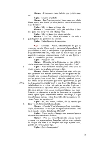 Sócrates – E que nem a causa é efeito, nem o efeito, causa?

d

e

298 a

b

Hípias – Só dizes a verdade.
Sócrates – Por Zeus, caro amigo! Nesse caso, nem o belo
é bom, nem o bom é belo; ou achas possível isso de acordo com
o que dissemos?
Hípias – Não, por Zeus; acho que não.
Sócrates – Dar-nos-emos, então, por satisfeitos e diremos que o belo não é bom nem o bom é belo?
Hípias – Não, por Zeus; isso não me satisfaz.
Sócrates – Por Zeus, Hípias, tens razão; a conclusão a
que chegamos é a que menos me satisfaz.
Hípias – Eu também sou dessa opinião.
XXII – Sócrates – Assim, diferentemente do que há
pouco nos parecia, é bem possível que nossa bela conclusão, de
que o belo seria o útil, o vantajoso ou o que produz o bem, não
esteja absolutamente certa, vindo a ser, até mais ridícula do que
as anteriores, quando imaginamos que o belo era uma donzela e
todas as outras coisas que antes enumeramos.
Hípias – Parece que sim.
Sócrates – De minha parte, Hípias, não sei para onde virar-me; estou desorientado. E tu, tens alguma sugestão a fazer?
Hípias – Neste momento, nenhuma; mas, como disse há
pouco, se puser-me a refletir, encontrarei algo.
Sócrates – Porém, dada a minha sede de saber, acho que
não agüentarei essa demora. Tanto mais, que me parece ter encontrado uma boa saída. Escuta aqui: se denominássemos belo o
que nos proporciona prazer, isto é, não toda espécie de prazer,
mas apenas os que alcançamos pela vista e pelo ouvido, de que
modo poderíamos defender-nos? É fora de dúvida, Hípias, que
os belos homens, as coisas variegadas, os trabalhos de pintura e
de escultura nos são agradáveis à vista, quando belos, como também se dá com os belos sons, a música em todas as suas manifestações, os discursos e a poesia; de forma que, se respondêssemos àquele sujeito impertinente: O belo, caro amigo, é o que
nos deleita por meio da vista e do ouvido, não te parece que poríamos fim ao seu atrevimento?
Hípias – Eu, pelo menos, Sócrates, sou de opinião que
desta vez o belo foi muito bem definido.
Sócrates – E então? E as belas ocupações e instituições,
Hípias, diremos que são belas por nos agradarem através da vista
ou do ouvido, ou serão de natureza diferente?
Hípias – É bem possível, Sócrates, que ao nosso homem
não ocorresse semelhante distinção.
Sócrates – Pelo cão, Hípias! Porém não seria de esperar
o mesmo com a pessoa diante da qual eu mais me envergonharia
de divagar sem nexo e de imaginar que digo alguma coisa,
quando, em verdade, nada digo.
Hípias – Quem é essa pessoa?

18

 