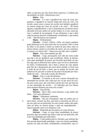 d

e

300 a

b

todos os prazeres que não forem dessa natureza, é evidente que
não poderão ser belos. Admitiremos isso?
Hípias – Sim.
Sócrates – E o que é agradável por meio da vista, perguntaria, é agradável ao mesmo tempo por meio da vista e do
ouvido, assim como o prazer do ouvido será também agradável
ao mesmo tempo por meio do ouvido e da vista? – De forma
alguma, responderíamos; o que é alcançado por um desses meios
não pode sê-lo por ambos ao mesmo tempo, se é esse, como parece, o sentido de tua pergunta. O que afirmamos é que é belo
cada um desses prazeres isoladamente considerado, e que ambos
o são. – Dar-lhe-íamos essa resposta?
Hípias – Perfeitamente.
Sócrates – Como! voltaria a falar; um prazer qualquer
pode diferençar-se de outro pelo fato de ser prazer? Não se trata
de saber se um prazer é maior ou menor do que outro, mais ou
menos intenso, porém se um difere de outros, por ser, justamente, prazer e os outros não? – Parece-nos que não; não é verdade?
Hípias – Sim; acho também que não.
Sócrates – Logo, prosseguirá, terá sido por outra razão
que não a de ser agradável, que escolhestes, dentre as demais,
estas duas qualidades de prazer, por haverdes percebido em ambos algo que os diferencia dos outros e que vos leva a denominálos belos. Evidentemente, não é belo o prazer da vista apenas
pelo fato de o alcançarmos por meio desse sentido; se fosse essa
a razão de ser ele belo, o outro, que se origina do ouvido, não
poderia sê-lo, por não se tratar de um prazer alcançado por intermédio da vista. – Tens toda a razão, lhe diríamos.
Hípias – Sim, é o que lhe diríamos.
Sócrates – O mesmo se dá com o prazer alcançado por
intermédio do ouvido: não é belo por nos vir por meio do ouvido, pois, nesse caso, não seria belo o prazer da vista, por não nos
vir por intermédio do ouvido. – Ao indivíduo que nos falasse
dessa maneira diríamos que está com a razão?
Hípias – Sem dúvida.
Sócrates – Mas o fato, como dissestes, é que ambos são
belos. – Foi o que afirmamos.
Hípias – Afirmamos, realmente.
Sócrates – Há, por conseguinte, algo em ambos que os
deixa belos, comum aos dois, que tanto se encontra nos dois como em cada um em particular; de outro modo, ambos não poderiam ser belos ao mesmo tempo e cada um separadamente. –
Agora responde como se te dirigisses a ele.
Hípias – Respondo que me parece ser como disseste.
Sócrates – Logo, se essas duas modalidades de prazer
possuem algo em comum que falta a cada um em particular, não
é por essa qualidade que serão belos.
Hípias – Como poderia dar-se, Sócrates, que nenhum dos
dois possua determinada qualidade, e que essa mesma qualidade,
ausente em cada um deles, isoladamente considerados, seja co-

20

 
