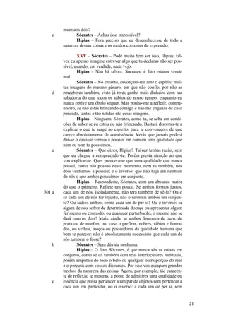 c

d

e

301 a

b

c

mum aos dois?
Sócrates – Achas isso impossível?
Hípias – Fora preciso que eu desconhecesse de todo a
natureza dessas coisas e os modos correntes de expressão.
XXV – Sócrates – Pode muito bem ser isso, Hípias; talvez eu apenas imagine entrever algo que tu declaras não ser possível, quando, em verdade, nada vejo.
Hípias – Não há talvez, Sócrates; é fato estares vendo
mal.
Sócrates – No entanto, esvoaçam-me ante o espírito muitas imagens do mesmo gênero, em que não confio, por não as
perceberes também, visto já teres ganho mais dinheiro com tua
sabedoria do que todos os sábios do nosso tempo, enquanto eu
nunca obtive um óbolo sequer. Mas ponho-me a refletir, companheiro, se não estás brincando comigo e não me enganas de caso
pensado, tantas e tão nítidas são essas imagens.
Hípias – Ninguém, Sócrates, como tu, se acha em condições de saber se eu estou ou não brincando. Bastará dispores-te a
explicar o que te surge ao espírito, para te convenceres de que
carece absolutamente de consistência. Verás que jamais poderá
dar-se o caso de virmos a possuir em comum uma qualidade que
nem eu nem tu possuímos.
Sócrates – Que dizes, Hípias? Talvez tenhas razão, sem
que eu chegue a compreender-te. Porém presta atenção ao que
vou explicar-te. Quer parecer-me que uma qualidade que nunca
possuí, como não possuo neste momento, nem tu também, nós
dois venhamos a possuir; e o inverso: que não haja em nenhum
de nós o que ambos possuímos em conjunto.
Hípias – Respondeste, Sócrates, com um absurdo maior
do que o primeiro. Reflete um pouco. Se ambos formos justos,
cada um de nós, isoladamente, não terá também de sê-lo? Ou o
se cada um de nós for injusto, não o seremos ambos em conjunto? Ou sadios ambos, como cada um de per si? Ou o inverso: se
algum de nós sofrer de determinada doença ou apresentar algum
ferimento ou contusão, ou qualquer perturbação, o mesmo não se
dará com os dois? Mais, ainda: se ambos fôssemos de ouro, de
prata ou de marfim, ou, caso o prefiras, nobres, sábios e honrados, ou velhos, moços ou possuidores da qualidade humana que
bem te parecer: não é absolutamente necessário que cada um de
nós também o fosse?
Sócrates – Sem dúvida nenhuma.
Hípias – O fato, Sócrates, é que nunca vês as coisas em
conjunto, como se dá também com teus interlocutores habituais,
porém amputais do todo o belo ou qualquer outra porção do real
e o percutis com vossos discursos. Por isso vos escapam grandes
trechos da natureza das coisas. Agora, por exemplo, tão carecente de reflexão te mostras, a ponto de admitires uma qualidade ou
essência que possa pertencer a um par de objetos sem pertencer a
cada um em particular, ou o inverso: a cada um de per si, sem

21

 