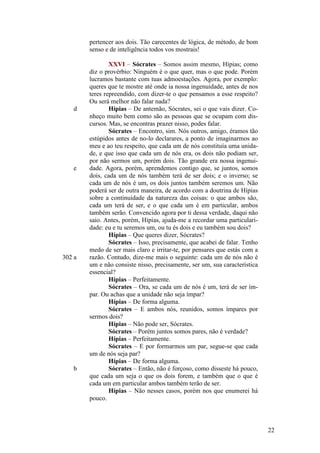 pertencer aos dois. Tão carecentes de lógica, de método, de bom
senso e de inteligência todos vos mostrais!

d

e

302 a

b

XXVI – Sócrates – Somos assim mesmo, Hípias; como
diz o provérbio: Ninguém é o que quer, mas o que pode. Porém
lucramos bastante com tuas admoestações. Agora, por exemplo:
queres que te mostre até onde ia nossa ingenuidade, antes de nos
teres repreendido, com dizer-te o que pensamos a esse respeito?
Ou será melhor não falar nada?
Hípias – De antemão, Sócrates, sei o que vais dizer. Conheço muito bem como são as pessoas que se ocupam com discursos. Mas, se encontras prazer nisso, podes falar.
Sócrates – Encontro, sim. Nós outros, amigo, éramos tão
estúpidos antes de no-lo declarares, a ponto de imaginarmos ao
meu e ao teu respeito, que cada um de nós constituía uma unidade, e que isso que cada um de nós era, os dois não podiam ser,
por não sermos um, porém dois. Tão grande era nossa ingenuidade. Agora, porém, aprendemos contigo que, se juntos, somos
dois, cada um de nós também terá de ser dois; e o inverso; se
cada um de nós é um, os dois juntos também seremos um. Não
poderá ser de outra maneira, de acordo com a doutrina de Hípias
sobre a continuidade da natureza das coisas: o que ambos são,
cada um terá de ser, e o que cada um é em particular, ambos
também serão. Convencido agora por ti dessa verdade, daqui não
saio. Antes, porém, Hípias, ajuda-me a recordar uma particularidade: eu e tu seremos um, ou tu és dois e eu também sou dois?
Hípias – Que queres dizer, Sócrates?
Sócrates – Isso, precisamente, que acabei de falar. Tenho
medo de ser mais claro e irritar-te, por pensares que estás com a
razão. Contudo, dize-me mais o seguinte: cada um de nós não é
um e não consiste nisso, precisamente, ser um, sua característica
essencial?
Hípias – Perfeitamente.
Sócrates – Ora, se cada um de nós é um, terá de ser ímpar. Ou achas que a unidade não seja ímpar?
Hípias – De forma alguma.
Sócrates – E ambos nós, reunidos, somos ímpares por
sermos dois?
Hípias – Não pode ser, Sócrates.
Sócrates – Porém juntos somos pares, não é verdade?
Hípias – Perfeitamente.
Sócrates – E por formarmos um par, segue-se que cada
um de nós seja par?
Hípias – De forma alguma.
Sócrates – Então, não é forçoso, como disseste há pouco,
que cada um seja o que os dois forem, e também que o que é
cada um em particular ambos também terão de ser.
Hípias – Não nesses casos, porém nos que enumerei há
pouco.

22

 