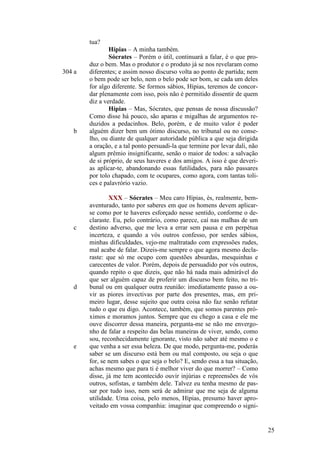tua?

304 a

b

c

d

e

Hípias – A minha também.
Sócrates – Porém o útil, continuará a falar, é o que produz o bem. Mas o produtor e o produto já se nos revelaram como
diferentes; e assim nosso discurso volta ao ponto de partida; nem
o bem pode ser belo, nem o belo pode ser bom, se cada um deles
for algo diferente. Se formos sábios, Hípias, teremos de concordar plenamente com isso, pois não é permitido dissentir de quem
diz a verdade.
Hípias – Mas, Sócrates, que pensas de nossa discussão?
Como disse há pouco, são aparas e migalhas de argumentos reduzidos a pedacinhos. Belo, porém, e de muito valor é poder
alguém dizer bem um ótimo discurso, no tribunal ou no conselho, ou diante de qualquer autoridade pública a que seja dirigida
a oração, e a tal ponto persuadi-la que termine por levar dali, não
algum prêmio insignificante, senão o maior de todos: a salvação
de si próprio, de seus haveres e dos amigos. A isso é que deverias aplicar-te, abandonando essas futilidades, para não passares
por tolo chapado, com te ocupares, como agora, com tantas tolices e palavrório vazio.
XXX – Sócrates – Meu caro Hípias, és, realmente, bemaventurado, tanto por saberes em que os homens devem aplicarse como por te haveres esforçado nesse sentido, conforme o declaraste. Eu, pelo contrário, como parece, caí nas malhas de um
destino adverso, que me leva a errar sem pausa e em perpétua
incerteza, e quando a vós outros confesso, por serdes sábios,
minhas dificuldades, vejo-me maltratado com expressões rudes,
mal acabe de falar. Dizeis-me sempre o que agora mesmo declaraste: que só me ocupo com questões absurdas, mesquinhas e
carecentes de valor. Porém, depois de persuadido por vós outros,
quando repito o que dizeis, que não há nada mais admirável do
que ser alguém capaz de proferir um discurso bem feito, no tribunal ou em qualquer outra reunião: imediatamente passo a ouvir as piores invectivas por parte dos presentes, mas, em primeiro lugar, desse sujeito que outra coisa não faz senão refutar
tudo o que eu digo. Acontece, também, que somos parentes próximos e moramos juntos. Sempre que eu chego a casa e ele me
ouve discorrer dessa maneira, pergunta-me se não me envergonho de falar a respeito das belas maneiras de viver, sendo, como
sou, reconhecidamente ignorante, visto não saber até mesmo o e
que venha a ser essa beleza. De que modo, pergunta-me, poderás
saber se um discurso está bem ou mal composto, ou seja o que
for, se nem sabes o que seja o belo? E, sendo essa a tua situação,
achas mesmo que para ti é melhor viver do que morrer? – Como
disse, já me tem acontecido ouvir injúrias e repreensões de vós
outros, sofistas, e também dele. Talvez eu tenha mesmo de passar por tudo isso, nem será de admirar que me seja de alguma
utilidade. Uma coisa, pelo menos, Hípias, presumo haver aproveitado em vossa companhia: imaginar que compreendo o signi-

25

 