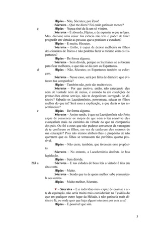 c

d

e

284 a

Hípias – Não, Sócrates; por Zeus!
Sócrates – Que me dizes? Foi onde ganhaste menos?
Hípias – Nunca tirei de lá um só vintém.
Sócrates – É absurdo, Hípias, e de espantar o que referes.
Mas, dize-me uma coisa: tua ciência não tem o poder de fazer
progredir em virtude as pessoas que a praticam e estudam?
Hípias – E muito, Sócrates.
Sócrates – Então, é capaz de deixar melhores os filhos
dos cidadãos de Ínicos e não poderás fazer o mesmo com os Espartanos?
Hípias – De forma alguma.
Sócrates – Sem dúvida, porque os Sicilianos se esforçam
para ficar melhores, o que não se dá com os Espartanos.
Hípias – Não, Sócrates; os Espartanos também se esforçam.
Sócrates – Nesse caso, será por falta de dinheiro que evitaram tua companhia?
Hípias – Também não, pois são muito ricos.
Sócrates – Por que motivo, então, não carecendo eles
nem de vontade nem de meios, e estando tu em condições de
prestar-lhes ótimo serviço, não te despediram carregado de dinheiro? Saberão os Lacedemônios, porventura, educar os filhos
melhor do que tu? Será essa a explicação, a que darás o teu assentimento?
Hípias – De forma alguma.
Sócrates – Assim sendo, é que na Lacedemônia não foste
capaz de convencer os moços de que com o teu convívio eles
avançariam mais no caminho da virtude do que na companhia
dos pais. Ou foi a estes que não pudeste convencer da vantagem
de te confiarem os filhos, em vez de cuidarem eles mesmos de
sua educação? Pois não iremos atribuir-lhes o propósito de não
quererem que os filhos se tornassem tão perfeitos quanto possível.
Hípias – Não creio, também, que tivessem esse propósito.
Sócrates – No entanto, a Lacedemônia desfruta de boa
legislação.
Hípias – Sem dúvida.
Sócrates – E nas cidades de boas leis a virtude é tida em
alta conta.
Hípias – Muito.
Sócrates – Sendo que tu és quem melhor sabe comunicála aos outros.
Hípias – Muito melhor, Sócrates.
V – Sócrates – E o indivíduo mais capaz de ensinar a arte da equitação, não seria muito mais considerado na Tessália do
que em qualquer outro lugar da Hélade, e não ganharia mais dinheiro lá, ou onde quer que haja algum interesse por essa arte?
Hípias – É possível que sim.

3

 