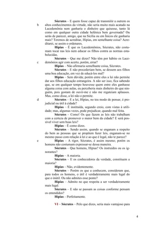 b

c

d

e

Sócrates – E quem fosse capaz de transmitir a outrem os
altos conhecimentos da virtude, não seria muito mais acatado na
Lacedemônia nem ganharia o dinheiro que quisesse, tanto lá
como em qualquer outra cidade helênica bem governada? Ou
serás de parecer, amigo, que na Sicília ou em Ínicos ele ganharia
mais? Teremos de acreditar, Hípias, em semelhante coisa? Acreditarei, se assim o ordenares.
Hípias – É que os Lacedemônios, Sócrates, não costumam tocar nas leis nem educar os filhos contra as normas estabelecidas.
Sócrates – Que me dizes? Não têm por hábito os Lacedemônios agir com acerto, porém, errar?
Hípias – Não afirmaria semelhante coisa, Sócrates.
Sócrates – E não procederiam bem, se dessem aos filhos
uma boa educação, em vez de educá-los mal?
Hípias – Sem dúvida; porém entre eles a lei não permite
dar aos filhos educação estrangeira. A não ser isso, fica sabendo
que, se em qualquer tempo houvesse quem entre eles ganhasse
alguma coisa com aulas, eu perceberia mais dinheiro do que ninguém, pois gostam de ouvir-me e não me regateiam aplausos.
Mas, como disse, a lei não o permite.
Sócrates – E a lei, Hípias, no teu modo de pensar, é prejudicial ou útil à cidade?
Hípias – É instituída, segundo creio, com vistas à utilidade; mas, algumas vezes, pode prejudicar, quando mal feita.
Sócrates – Como! Os que fazem as leis não trabalham
com a certeza de promover o maior bem da cidade? E será possível viver sem boas leis?
Hípias – É como dizes.
Sócrates – Sendo assim, quando se enganam a respeito
do bem as pessoas que se propõem fazer leis, enganam-se no
mesmo passo com relação à lei e ao que é legal, não te parece?
Hípias – A rigor, Sócrates, é assim mesmo; porém os
homens não costumam expressar-se dessa maneira.
Sócrates – Que homens, Hípias? Os instruídos ou os ignorantes?
Hípias – A maioria.
Sócrates – E os conhecedores da verdade, constituem a
maioria?
Hípias – Não, evidentemente.
Sócrates – Porém os que a conhecem, consideram que,
para todos os homens, o útil é verdadeiramente mais legal do
que o inútil. Ou não admites esse ponto?
Hípias – Admito no que respeita a ser verdadeiramente
mais legal.
Sócrates – E não se passam as coisas conforme pensam
os entendidos?
Hípias – Perfeitamente.
VI – Sócrates – Pelo que dizes, seria mais vantajoso para

4

 
