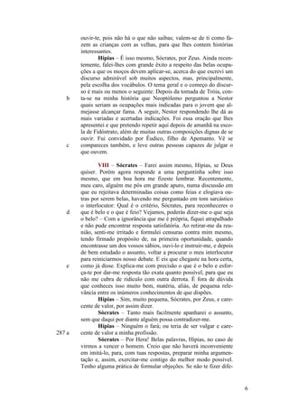 b

c

d

e

287 a

ouvir-te, pois não há o que não saibas; valem-se de ti como fazem as crianças com as velhas, para que lhes contem histórias
interessantes.
Hípias – É isso mesmo, Sócrates, por Zeus. Ainda recentemente, falei-lhes com grande êxito a respeito das belas ocupações a que os moços devem aplicar-se, acerca do que escrevi um
discurso admirável sob muitos aspectos, mas, principalmente,
pela escolha dos vocábulos. O tema geral e o começo do discurso é mais ou menos o seguinte: Depois da tomada de Tróia, conta-se na minha história que Neoptólemo perguntou a Nestor
quais seriam as ocupações mais indicadas para o jovem que almejasse alcançar fama. A seguir, Nestor respondendo lhe dá as
mais variadas e acertadas indicações. Foi essa oração que lhes
apresentei e que pretendo repetir aqui depois de amanhã na escola de Fidóstrato, além de muitas outras composições dignas de se
ouvir. Fui convidado por Êudico, filho de Apemanto. Vê se
compareces também, e leve outras pessoas capazes de julgar o
que ouvem.
VIII – Sócrates – Farei assim mesmo, Hípias, se Deus
quiser. Porém agora responde a uma perguntinha sobre isso
mesmo, que em boa hora me fizeste lembrar. Recentemente,
meu caro, alguém me pôs em grande apuro, numa discussão em
que eu rejeitava determinadas coisas como feias e elogiava outras por serem belas, havendo me perguntado em tom sarcástico
o interlocutor: Qual é o critério, Sócrates, para reconheceres o
que é belo e o que é feio? Vejamos, poderás dizer-me o que seja
o belo? – Com a ignorância que me é própria, fiquei atrapalhado
e não pude encontrar resposta satisfatória. Ao retirar-me da reunião, senti-me irritado e formulei censuras contra mim mesmo,
tendo firmado propósito de, na primeira oportunidade, quando
encontrasse um dos vossos sábios, ouvi-lo e instruir-me, e depois
de bem estudado o assunto, voltar a procurar o meu interlocutor
para reiniciarmos nosso debate. E eis que chegaste na hora certa,
como já disse. Explica-me com precisão o que é o belo e esforça-te por dar-me resposta tão exata quanto possível, para que eu
não me cubra de ridículo com outra derrota. É fora de dúvida
que conheces isso muito bem, matéria, aliás, de pequena relevância entre os inúmeros conhecimentos de que dispões.
Hípias – Sim, muito pequena, Sócrates, por Zeus, e carecente de valor, por assim dizer.
Sócrates – Tanto mais facilmente apanharei o assunto,
sem que daqui por diante alguém possa contradizer-me.
Hípias – Ninguém o fará; ou teria de ser vulgar e carecente de valor a minha profissão.
Sócrates – Por Hera! Belas palavras, Hípias, no caso de
virmos a vencer o homem. Creio que não haverá inconveniente
em imitá-lo, para, com tuas respostas, preparar minha argumentação e, assim, exercitar-me contigo do melhor modo possível.
Tenho alguma prática de formular objeções. Se não te fizer dife-

6

 