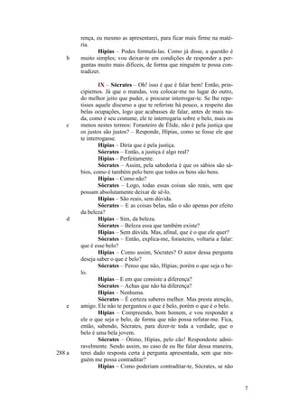 b

c

d

e

288 a

rença, eu mesmo as apresentarei, para ficar mais firme na matéria.
Hípias – Podes formulá-las. Como já disse, a questão é
muito simples; vou deixar-te em condições de responder a perguntas muito mais difíceis, de forma que ninguém te possa contradizer.
IX – Sócrates – Oh! isso é que é falar bem! Então, principiemos. Já que o mandas, vou colocar-me no lugar do outro,
do melhor jeito que puder, e procurar interrogar-te. Se lhe repetisses aquele discurso a que te referiste há pouco, a respeito das
belas ocupações, logo que acabasses de falar, antes de mais nada, como é seu costume, ele te interrogaria sobre o belo, mais ou
menos nestes termos: Forasteiro de Élide, não é pela justiça que
os justos são justos? – Responde, Hípias, como se fosse ele que
te interrogasse.
Hípias – Diria que é pela justiça.
Sócrates – Então, a justiça é algo real?
Hípias – Perfeitamente.
Sócrates – Assim, pela sabedoria é que os sábios são sábios, como é também pelo bem que todos os bens são bens.
Hípias – Como não?
Sócrates – Logo, todas essas coisas são reais, sem que
possam absolutamente deixar de sê-lo.
Hípias – São reais, sem dúvida.
Sócrates – E as coisas belas, não o são apenas por efeito
da beleza?
Hípias – Sim, da beleza.
Sócrates – Beleza essa que também existe?
Hípias – Sem dúvida. Mas, afinal, que é o que ele quer?
Sócrates – Então, explica-me, forasteiro, voltaria a falar:
que é esse belo?
Hípias – Como assim, Sócrates? O autor dessa pergunta
deseja saber o que é belo?
Sócrates – Penso que não, Hípias; porém o que seja o belo.
Hípias – E em que consiste a diferença?
Sócrates – Achas que não há diferença?
Hípias – Nenhuma.
Sócrates – É certeza saberes melhor. Mas presta atenção,
amigo. Ele não te perguntou o que é belo, porém o que é o belo.
Hípias – Compreendo, bom homem, e vou responder a
ele o que seja o belo, de forma que não possa refutar-me. Fica,
então, sabendo, Sócrates, para dizer-te toda a verdade, que o
belo é uma bela jovem.
Sócrates – Ótimo, Hípias, pelo cão! Respondeste admiravelmente. Sendo assim, no caso de eu lhe falar dessa maneira,
terei dado resposta certa à pergunta apresentada, sem que ninguém me possa contraditar?
Hípias – Como poderiam contraditar-te, Sócrates, se não

7

 