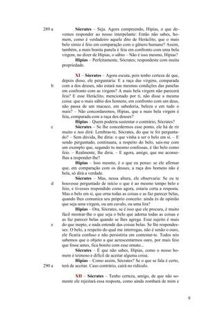 289 a

b

c

d

e

290 a

Sócrates – Seja. Agora compreendo, Hípias, o que devemos responder ao nosso interpelante: Então não sabes, homem, como é verdadeiro aquele dito de Heráclito, que o mais
belo símio é feio em comparação com o gênero humano? Assim,
também, a mais bonita panela é feia em confronto com uma bela
virgem, no dizer de Hípias, o sábio – Não é isso mesmo, Hípias?
Hípias – Perfeitamente, Sócrates; respondeste com muita
propriedade.
XI – Sócrates – Agora escuta, pois tenho certeza de que,
depois disso, ele perguntaria: E a raça das virgens, comparada
com a dos deuses, não estará nas mesmas condições das panelas
em confronto com as virgens? A mais bela virgem não parecerá
feia? E esse Heráclito, mencionado por ti, não disse a mesma
coisa: que o mais sábio dos homens, em confronto com um deus,
não passa de um macaco, em sabedoria, beleza e em tudo o
mais? – Não concordaremos, Hípias, que a mais bela virgem é
feia, comparada com a raça dos deuses?
Hípias – Quem poderia sustentar o contrário, Sócrates?
Sócrates – Se lhe concedermos esse ponto, ele há de rir
muito e nos dirá: Lembras-te, Sócrates, do que te foi perguntado? – Sem dúvida, lhe diria: o que vinha a ser o belo em si. – E
sendo perguntado, continuara, a respeito do belo, sais-me com
um exemplo que, segundo tu mesmo confessas, é tão belo como
feio. – Realmente, lhe diria. – E agora, amigo, que me aconselhas a responder-lhe?
Hípias – Isso mesmo, é o que eu penso: se ele afirmar
que, em comparação com os deuses, a raça dos homens não é
bela, só dirá a verdade.
Sócrates – Mas, nessa altura, ele observaria: Se eu te
houvesse perguntado de início o que é ao mesmo tempo belo e
feio, e tivesses respondido como agora, estaria certa a resposta.
Mas o belo em si, que orna todas as coisas e as faz parecer belas,
quando lhes comunica seu próprio conceito: ainda és de opinião
que seja uma virgem, ou um cavalo, ou uma lira?
Hípias – Ora, Sócrates, se é isso que ele procura, é muito
fácil mostrar-lhe o que seja o belo que adorna todas as coisas e
as faz parecer belas quando se lhes agrega. Esse sujeito é mais
do que inepto, e nada entende das coisas belas. Se lhe respondesses: O belo, a respeito do qual me interrogas, não é senão o ouro,
ele ficaria confuso e não persistiria em contestar-te. Todos nós
sabemos que o objeto a que acrescentarmos ouro, por mais feio
que fosse antes, fica bonito com esse ornato...
Sócrates – É que não sabes, Hípias, como o nosso homem é teimoso e difícil de aceitar alguma coisa.
Hípias – Como assim, Sócrates? Se o que se fala é certo,
terá de aceitar. Caso contrário, cairá no ridículo.
XII – Sócrates – Tenho certeza, amigo, de que não somente ele rejeitará essa resposta, como ainda zombará de mim e

9

 