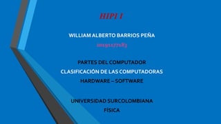HIPI I
WILLIAM ALBERTO BARRIOS PEÑA
20191177183
PARTES DEL COMPUTADOR
CLASIFICACIÓN DE LAS COMPUTADORAS
HARDWARE – SOFTWARE
UNIVERSIDAD SURCOLOMBIANA
FÍSICA
 