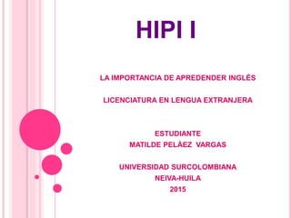 HIPI I
LA IMPORTANCIA DE APREDENDER INGLÉS
LICENCIATURA EN LENGUA EXTRANJERA
ESTUDIANTE
MATILDE PELÁEZ VARGAS
UNIVERSIDAD SURCOLOMBIANA
NEIVA-HUILA
2015
 