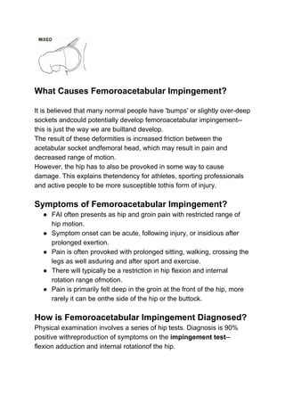 What Causes Femoroacetabular Impingement?
It is believed that many normal people have 'bumps' or slightly over-deep
sockets andcould potentially develop femoroacetabular impingement--
this is just the way we are builtand develop.
The result of these deformities is increased friction between the
acetabular socket andfemoral head, which may result in pain and
decreased range of motion.
However, the hip has to also be provoked in some way to cause
damage. This explains thetendency for athletes, sporting professionals
and active people to be more susceptible tothis form of injury.
Symptoms of Femoroacetabular Impingement?
● FAI often presents as hip and groin pain with restricted range of
hip motion.
● Symptom onset can be acute, following injury, or insidious after
prolonged exertion.
● Pain is often provoked with prolonged sitting, walking, crossing the
legs as well asduring and after sport and exercise.
● There will typically be a restriction in hip flexion and internal
rotation range ofmotion.
● Pain is primarily felt deep in the groin at the front of the hip, more
rarely it can be onthe side of the hip or the buttock.
How is Femoroacetabular Impingement Diagnosed?
Physical examination involves a series of hip tests. Diagnosis is 90%
positive withreproduction of symptoms on the ​impingement test​--
flexion adduction and internal rotationof the hip.
 