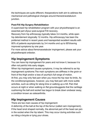 the techniques are quite different, theoperations both aim to address the
mechanical and pathological changes around theneck/acetabulum
junction.
Post-FAI Hip Surgery Rehabilitation
A supervised hip rehabilitation program with your physiotherapist is an
essential part ofyour post-surgical FAI recovery.
Recovery from hip arthroscopy typically takes 3-4 months, while open
hip debridement istypically 12 months. Hip arthroscopy has been the
preferred method in recent years and hasreported excellent results with
80% of patients asymptomatic by 3-4 months and up to 95%having
improved symptoms by one year.
For more advice about femoroacetabular impingement, please ask your
physiotherapist ordoctor.
Hip Impingement Symptoms
You can have hip impingement for years and not know it, because it is
often not painful inits early stages.
When hip impingement causes symptoms, it may be referred to as hip
impingement syndrome.The main symptoms are stiffness in the groin or
front of the thigh and/or a loss of yourhip's full range of motion.
At first, you may only feel pain when you move the hip near its limits. As
the conditionprogresses, however, you may feel pain with more subtle
activities, such as sitting for along time or walking up a hill. Pain that
occurs at night or when walking on flat groundsuggests that the cartilage
cushioning the ball and socket has begun to break down andwear away,
a condition known as osteoarthritis.
Hip Impingement Causes
There are two main causes of hip impingement:
A deformity of the ball at the top of the femur (called cam impingement).
If the head isnot shaped normally, the abnormal part of the head can jam
in the socket when the hip isbent. This may occur during activities such
as riding a bicycle or tying your shoes.
 