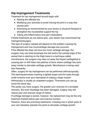 Hip Impingement Treatments
Treatment for hip impingement should begin with:
● Resting the affected hip
● Modifying your activities to avoid moving the joint in a way that
causes pain
● Exercising as recommended by your doctor or physical therapist to
strengthen the musclesthat support the hip
● Taking anti-inflammatory and pain medications
If these treatments do not relieve pain, your doctor may recommend hip
impingementsurgery.
The type of surgery needed will depend on the problem causing hip
impingement and how muchcartilage damage has occurred.
If the affected hip does not have too much cartilage damage, the
surgeon may use tools toreshape the ball and/or the outside edge of the
socket that is catching on the thigh bone.In a technique called
microfracture, the surgeon may also cut away the frayed cartilagethat is
causing pain or drill holes into patches of bone where cartilage has worn
away inorder to stimulate cartilage growth. Microfracture is being used
less frequently.
Often, surgery for hip impingement can be performed arthroscopically.
This techniqueinvolves inserting a lighted scope and thin tools through
small incisions over your hipinstead of making a large incision.
Arthroscopy is usually an outpatient surgery. Thismeans you can go
home the same day.
The earlier you have surgery, the greater your chances of a complete
recovery. But even ifcartilage has been damaged, surgery may still
reduce pain and improve range of motion.
If cartilage damage is severe, however, hip replacement may be the only
treatment thatwill relieve pain and improve function.
However, there are promising treatments, including one in which parts of
your own bloodare injected into joints to stimulate cartilage growth.
 