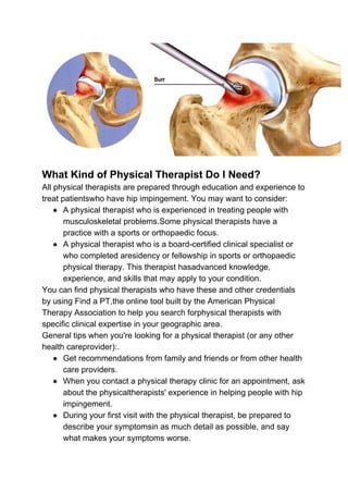 What Kind of Physical Therapist Do I Need?
All physical therapists are prepared through education and experience to
treat patientswho have hip impingement. You may want to consider:
● A physical therapist who is experienced in treating people with
musculoskeletal problems.Some physical therapists have a
practice with a sports or orthopaedic focus.
● A physical therapist who is a board-certified clinical specialist or
who completed aresidency or fellowship in sports or orthopaedic
physical therapy. This therapist hasadvanced knowledge,
experience, and skills that may apply to your condition.
You can find physical therapists who have these and other credentials
by using Find a PT,the online tool built by the American Physical
Therapy Association to help you search forphysical therapists with
specific clinical expertise in your geographic area.
General tips when you're looking for a physical therapist (or any other
health careprovider):.
● Get recommendations from family and friends or from other health
care providers.
● When you contact a physical therapy clinic for an appointment, ask
about the physicaltherapists' experience in helping people with hip
impingement.
● During your first visit with the physical therapist, be prepared to
describe your symptomsin as much detail as possible, and say
what makes your symptoms worse.
 