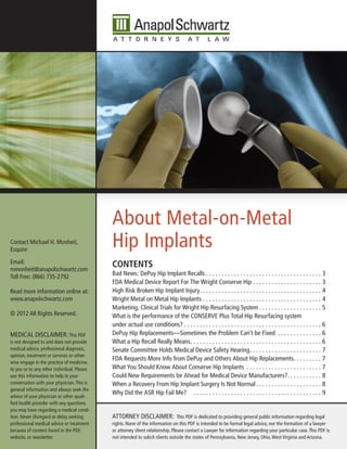 About Metal-on-Metal
Contact Michael H. Monheit,
Esquire
                                            Hip Implants
Email:
mmonheit@anapolschwartz.com
                                            CONTENTS
Toll Free: (866) 735-2792                   Bad News: DePuy Hip Implant Recalls . . . . . . . . . . . . . . . . . . . . . . . . . . . . . . . . . . . . . 3
                                            FDA Medical Device Report For The Wright Conserve Hip . . . . . . . . . . . . . . . . . . . . . . 3
Read more information online at:            High Risk Broken Hip Implant Injury . . . . . . . . . . . . . . . . . . . . . . . . . . . . . . . . . . . . . . . 4
www.anapolschwartz.com                      Wright Metal on Metal Hip Implants . . . . . . . . . . . . . . . . . . . . . . . . . . . . . . . . . . . . . . 4
                                            Marketing, Clinical Trials for Wright Hip Resurfacing System . . . . . . . . . . . . . . . . . . . . 5
© 2012 All Rights Reserved.                 What is the performance of the CONSERVE Plus Total Hip Resurfacing system
                                            under actual use conditions? . . . . . . . . . . . . . . . . . . . . . . . . . . . . . . . . . . . . . . . . . . . . 6
MEDICAL DISCLAIMER: This PDF                DePuy Hip Replacements—Sometimes the Problem Can’t be Fixed . . . . . . . . . . . . . . 6
is not designed to and does not provide     What a Hip Recall Really Means . . . . . . . . . . . . . . . . . . . . . . . . . . . . . . . . . . . . . . . . . . 6
medical advice, professional diagnosis,     Senate Committee Holds Medical Device Safety Hearing . . . . . . . . . . . . . . . . . . . . . . . 7
opinion, treatment or services or other-
                                            FDA Requests More Info from DePuy and Others About Hip Replacements . . . . . . . . . 7
wise engage in the practice of medicine,
to you or to any other individual. Please   What You Should Know About Conserve Hip Implants . . . . . . . . . . . . . . . . . . . . . . . . 7
use this information to help in your        Could New Requirements be Ahead for Medical Device Manufacturers?. . . . . . . . . . . 8
conversation with your physician. This is   When a Recovery From Hip Implant Surgery Is Not Normal . . . . . . . . . . . . . . . . . . . . . 8
general information and always seek the
                                            Why Did the ASR Hip Fail Me? . . . . . . . . . . . . . . . . . . . . . . . . . . . . . . . . . . . . . . . . . 9
advice of your physician or other quali-
fied health provider with any questions
you may have regarding a medical condi-
tion. Never disregard or delay seeking      ATTORNEY DISCLAIMER:                This PDF is dedicated to providing general public information regarding legal
professional medical advice or treatment    rights. None of the information on this PDF is intended to be formal legal advice, nor the formation of a lawyer
because of content found in the PDF,        or attorney client relationship. Please contact a Lawyer for information regarding your particular case. This PDF is
website, or newsletter.                     not intended to solicit clients outside the states of Pennsylvania, New Jersey, Ohio, West Virginia and Arizona.
 