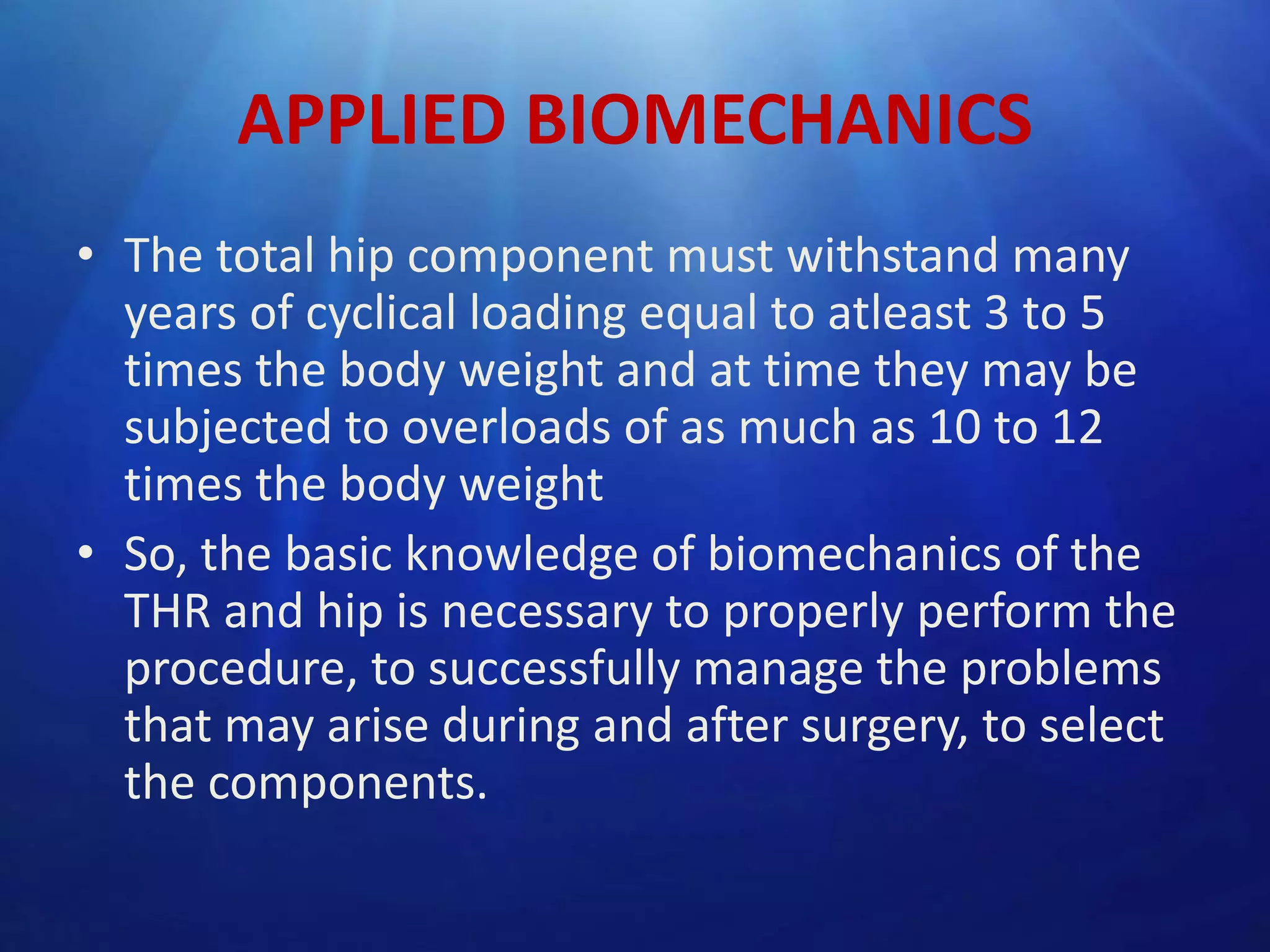 APPLIED BIOMECHANICS
• The total hip component must withstand many
years of cyclical loading equal to atleast 3 to 5
times the body weight and at time they may be
subjected to overloads of as much as 10 to 12
times the body weight
• So, the basic knowledge of biomechanics of the
THR and hip is necessary to properly perform the
procedure, to successfully manage the problems
that may arise during and after surgery, to select
the components.

 