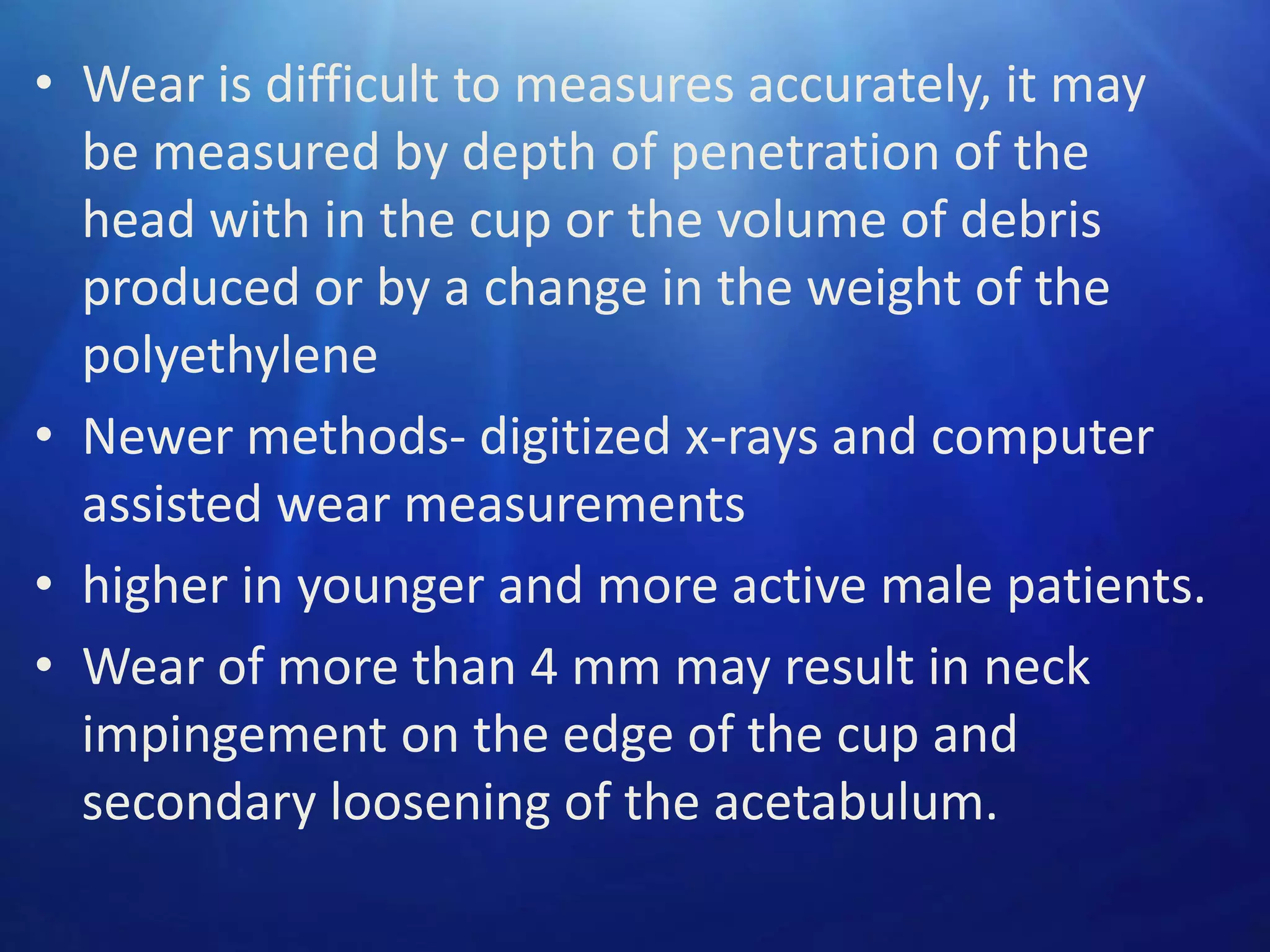 • Wear is difficult to measures accurately, it may
be measured by depth of penetration of the
head with in the cup or the volume of debris
produced or by a change in the weight of the
polyethylene
• Newer methods- digitized x-rays and computer
assisted wear measurements
• higher in younger and more active male patients.
• Wear of more than 4 mm may result in neck
impingement on the edge of the cup and
secondary loosening of the acetabulum.

 