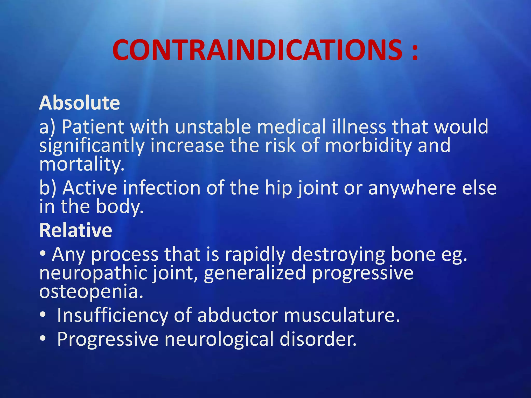 CONTRAINDICATIONS :
Absolute
a) Patient with unstable medical illness that would
significantly increase the risk of morbidity and
mortality.
b) Active infection of the hip joint or anywhere else
in the body.
Relative
• Any process that is rapidly destroying bone eg.
neuropathic joint, generalized progressive
osteopenia.
• Insufficiency of abductor musculature.
• Progressive neurological disorder.

 