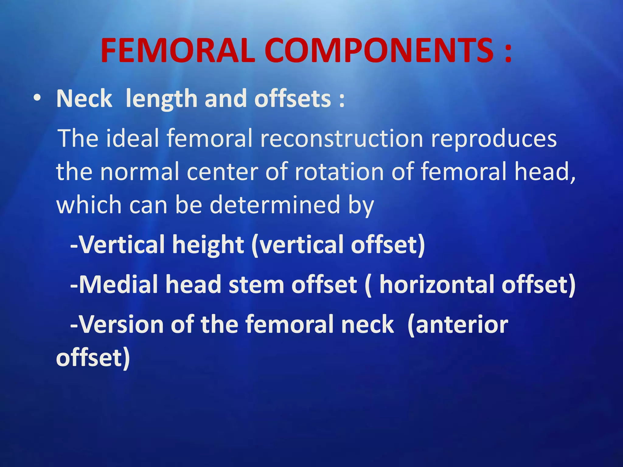 FEMORAL COMPONENTS :
• Neck length and offsets :
The ideal femoral reconstruction reproduces
the normal center of rotation of femoral head,
which can be determined by
-Vertical height (vertical offset)
-Medial head stem offset ( horizontal offset)
-Version of the femoral neck (anterior
offset)

 